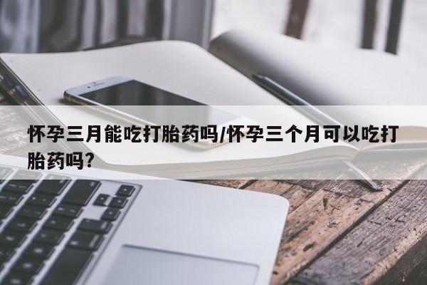 买打胎药私人联系方式怀孕三月能吃打胎药吗/怀孕三个月可以吃打胎药吗?