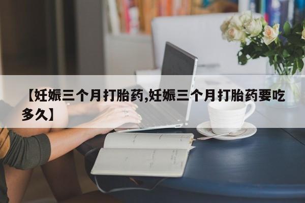 买打胎药私人联系方式【妊娠三个月打胎药,妊娠三个月打胎药要吃多久】