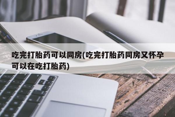 买打胎药私人联系方式吃完打胎药可以同房(吃完打胎药同房又怀孕可以在吃打胎药)