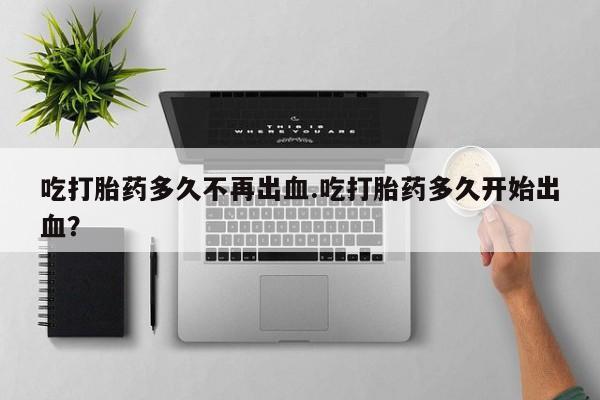 买打胎药私人联系方式吃打胎药多久不再出血.吃打胎药多久开始出血？