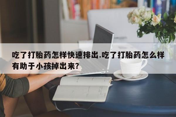 买打胎药私人联系方式吃了打胎药怎样快速排出.吃了打胎药怎么样有助于小孩掉出来？