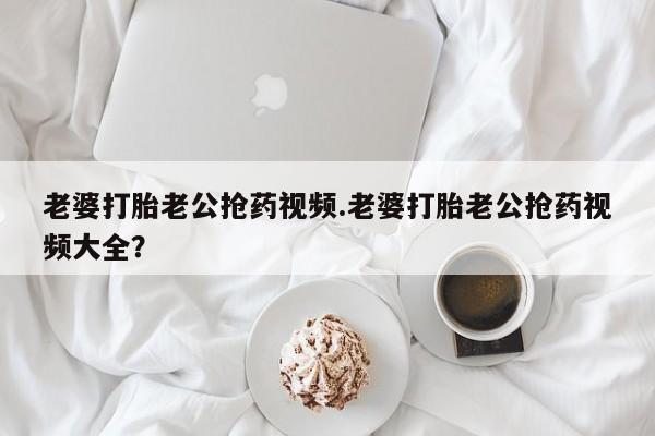 买打胎药私人联系方式老婆打胎老公抢药视频.老婆打胎老公抢药视频大全？