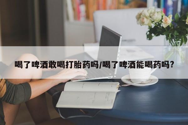 买打胎药私人联系方式喝了啤酒敢喝打胎药吗/喝了啤酒能喝药吗?