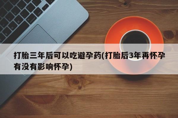 买打胎药私人联系方式打胎三年后可以吃避孕药(打胎后3年再怀孕有没有影响怀孕)