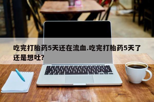 买打胎药私人联系方式吃完打胎药5天还在流血.吃完打胎药5天了还是想吐？