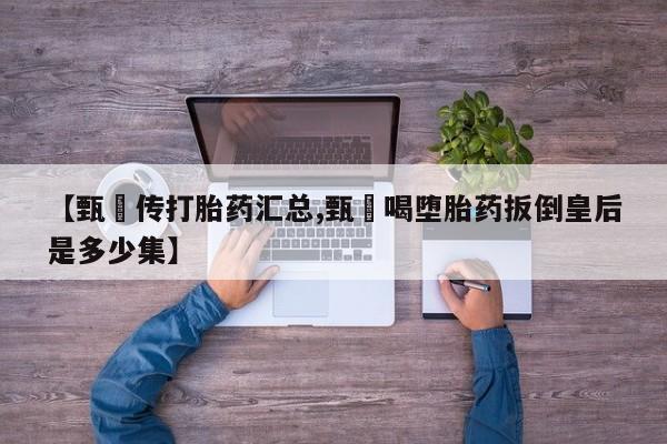 买打胎药私人联系方式【甄嬛传打胎药汇总,甄嬛喝堕胎药扳倒皇后是多少集】