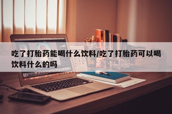 买打胎药私人联系方式吃了打胎药能喝什么饮料/吃了打胎药可以喝饮料什么的吗