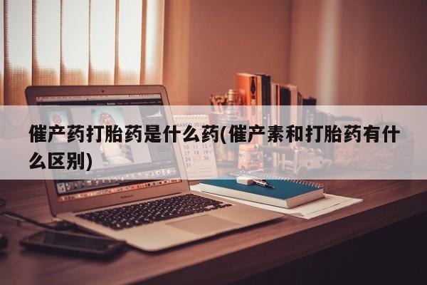 买打胎药私人联系方式催产药打胎药是什么药(催产素和打胎药有什么区别)