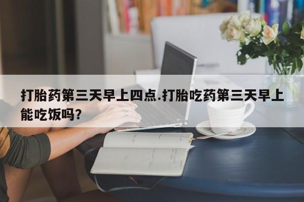 买打胎药私人联系方式打胎药第三天早上四点.打胎吃药第三天早上能吃饭吗？