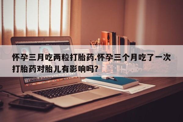 买打胎药私人联系方式怀孕三月吃两粒打胎药.怀孕三个月吃了一次打胎药对胎儿有影响吗？