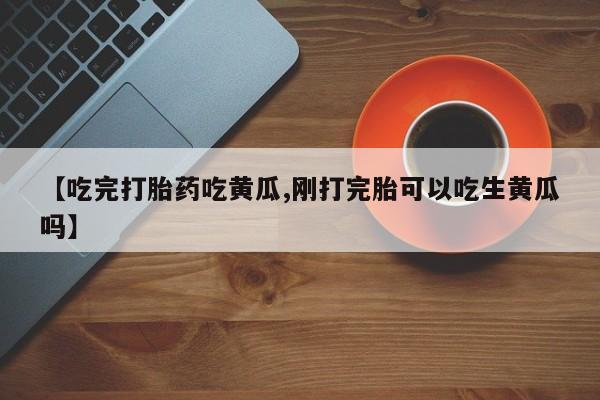 买打胎药私人联系方式【吃完打胎药吃黄瓜,刚打完胎可以吃生黄瓜吗】