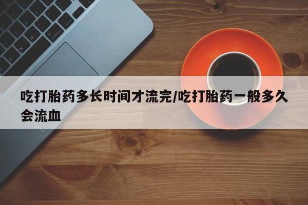 买打胎药私人联系方式吃打胎药多长时间才流完/吃打胎药一般多久会流血