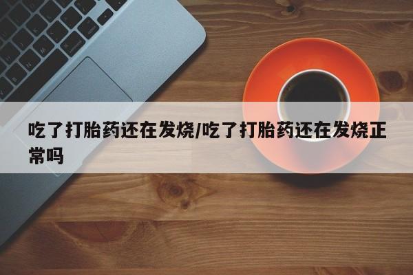 买打胎药私人联系方式吃了打胎药还在发烧/吃了打胎药还在发烧正常吗