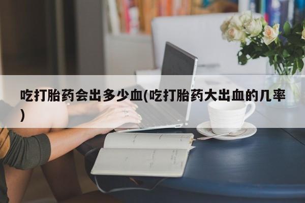 买打胎药私人联系方式吃打胎药会出多少血(吃打胎药大出血的几率)