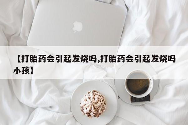 买打胎药私人联系方式【打胎药会引起发烧吗,打胎药会引起发烧吗小孩】