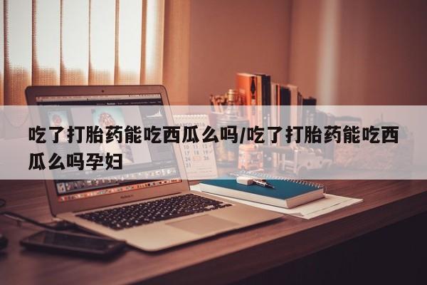 买打胎药私人联系方式吃了打胎药能吃西瓜么吗/吃了打胎药能吃西瓜么吗孕妇