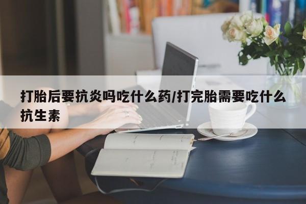 买打胎药私人联系方式打胎后要抗炎吗吃什么药/打完胎需要吃什么抗生素