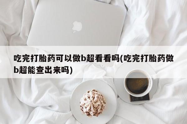 买打胎药私人联系方式吃完打胎药可以做b超看看吗(吃完打胎药做b超能查出来吗)