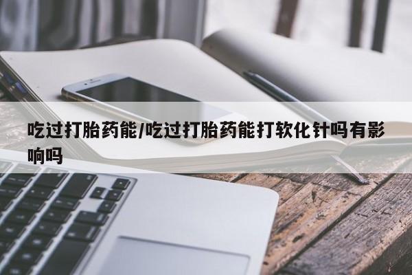 买打胎药私人联系方式吃过打胎药能/吃过打胎药能打软化针吗有影响吗