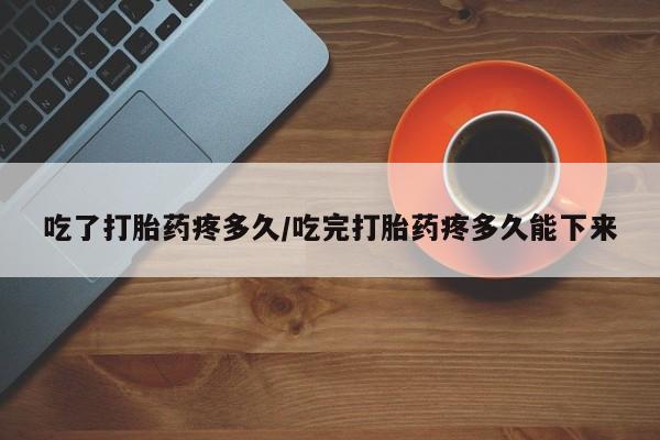 买打胎药私人联系方式吃了打胎药疼多久/吃完打胎药疼多久能下来