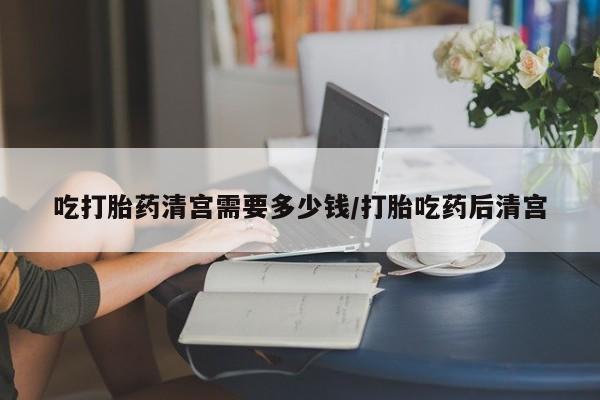买打胎药私人联系方式吃打胎药清宫需要多少钱/打胎吃药后清宫