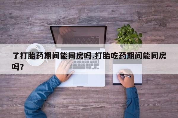 买打胎药私人联系方式了打胎药期间能同房吗.打胎吃药期间能同房吗？