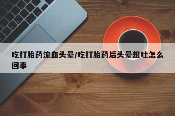 买打胎药私人联系方式吃打胎药流血头晕/吃打胎药后头晕想吐怎么回事