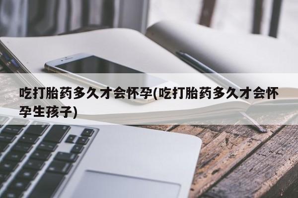 买打胎药私人联系方式吃打胎药多久才会怀孕(吃打胎药多久才会怀孕生孩子)