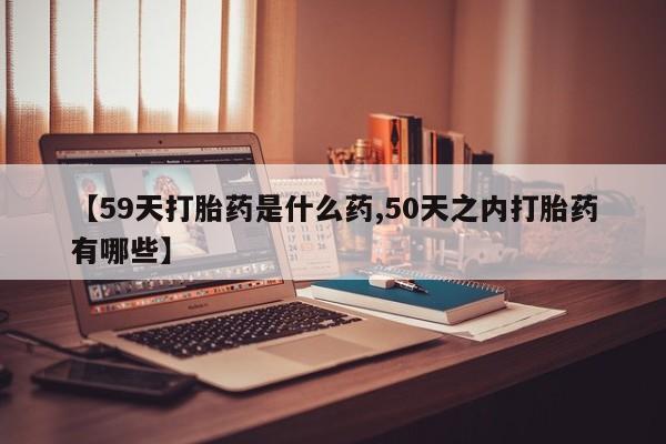 买打胎药私人联系方式【59天打胎药是什么药,50天之内打胎药有哪些】