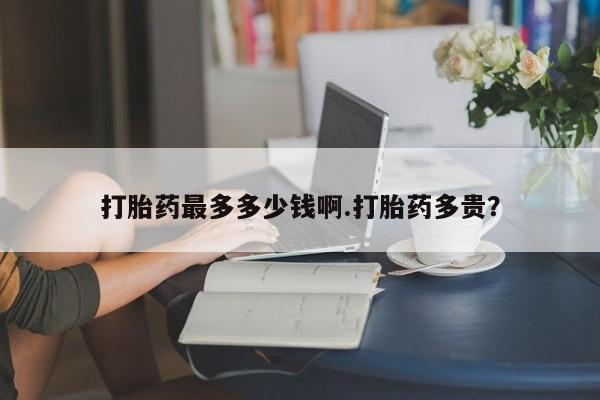 买打胎药私人联系方式打胎药最多多少钱啊.打胎药多贵？