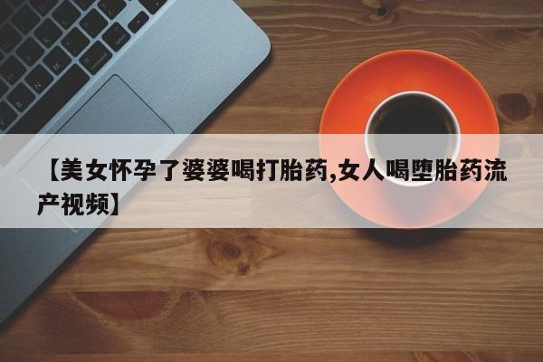 买打胎药私人联系方式【美女怀孕了婆婆喝打胎药,女人喝堕胎药流产视频】