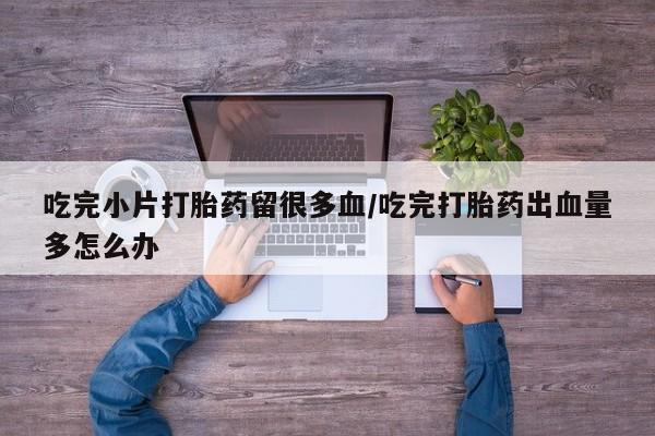 买打胎药私人联系方式吃完小片打胎药留很多血/吃完打胎药出血量多怎么办