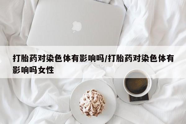 买打胎药私人联系方式打胎药对染色体有影响吗/打胎药对染色体有影响吗女性