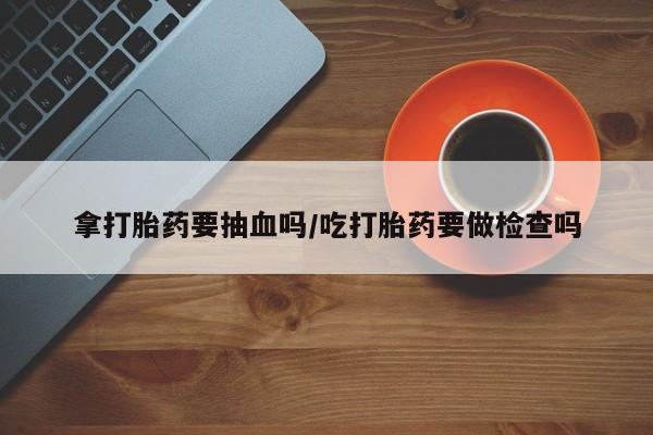 买打胎药私人联系方式拿打胎药要抽血吗/吃打胎药要做检查吗