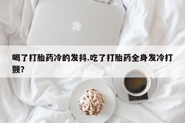 买打胎药私人联系方式喝了打胎药冷的发抖.吃了打胎药全身发冷打颤？