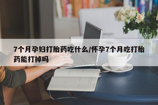 买打胎药私人联系方式7个月孕妇打胎药吃什么/怀孕7个月吃打胎药能打掉吗