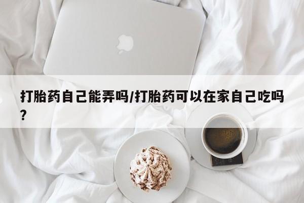 买打胎药私人联系方式打胎药自己能弄吗/打胎药可以在家自己吃吗?