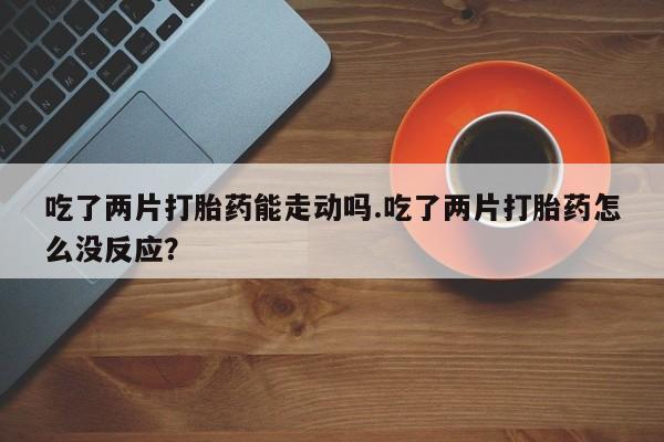 买打胎药私人联系方式吃了两片打胎药能走动吗.吃了两片打胎药怎么没反应？