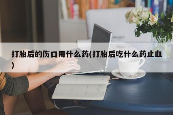 买打胎药私人联系方式打胎后的伤口用什么药(打胎后吃什么药止血)