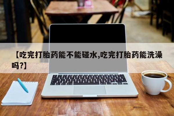 买打胎药私人联系方式【吃完打胎药能不能碰水,吃完打胎药能洗澡吗?】