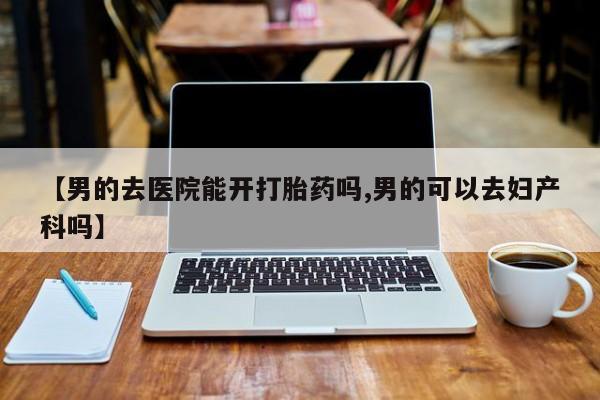 买打胎药私人联系方式【男的去医院能开打胎药吗,男的可以去妇产科吗】