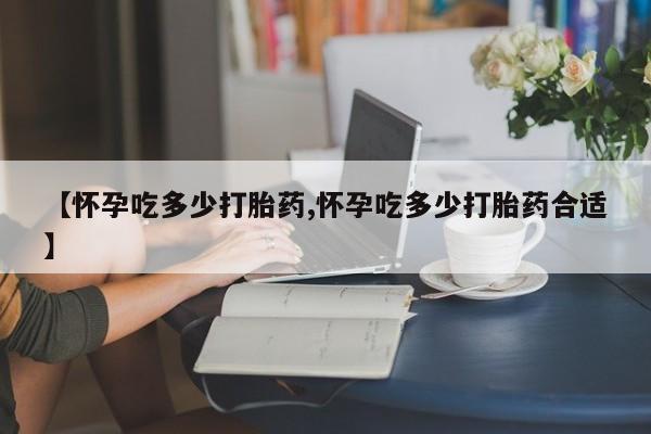 买打胎药私人联系方式【怀孕吃多少打胎药,怀孕吃多少打胎药合适】