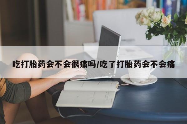 买打胎药私人联系方式吃打胎药会不会很痛吗/吃了打胎药会不会痛