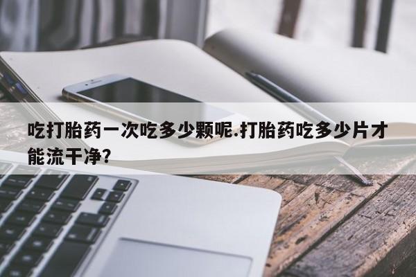 买打胎药私人联系方式吃打胎药一次吃多少颗呢.打胎药吃多少片才能流干净？