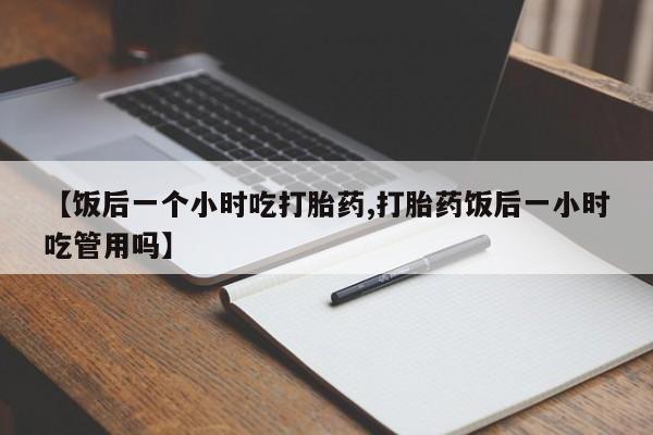 买打胎药私人联系方式【饭后一个小时吃打胎药,打胎药饭后一小时吃管用吗】