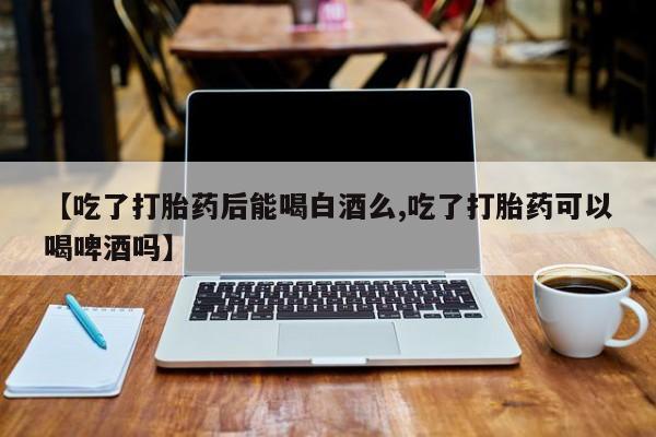 买打胎药私人联系方式【吃了打胎药后能喝白酒么,吃了打胎药可以喝啤酒吗】