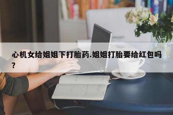 买打胎药私人联系方式心机女给姐姐下打胎药.姐姐打胎要给红包吗？