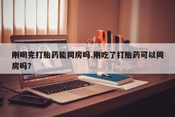 买打胎药私人联系方式刚喝完打胎药能同房吗.刚吃了打胎药可以同房吗？