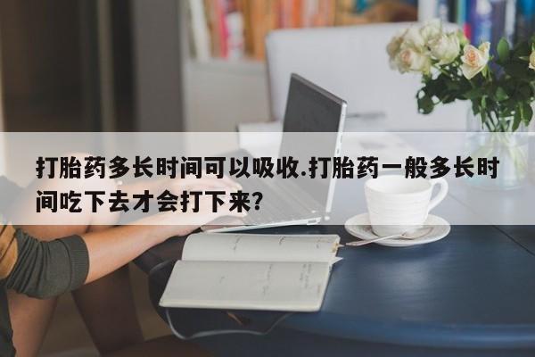 买打胎药私人联系方式打胎药多长时间可以吸收.打胎药一般多长时间吃下去才会打下来？