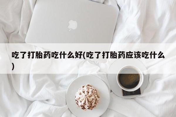 买打胎药私人联系方式吃了打胎药吃什么好(吃了打胎药应该吃什么)